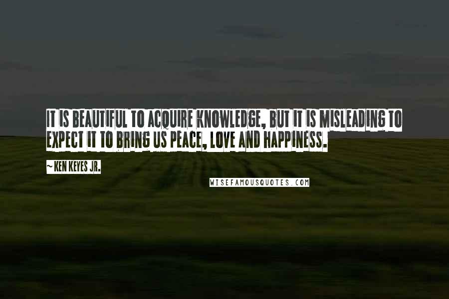 Ken Keyes Jr. Quotes: It is beautiful to acquire knowledge, but it is misleading to expect it to bring us peace, love and happiness.