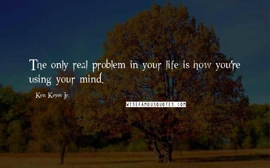 Ken Keyes Jr. Quotes: The only real problem in your life is how you're using your mind.