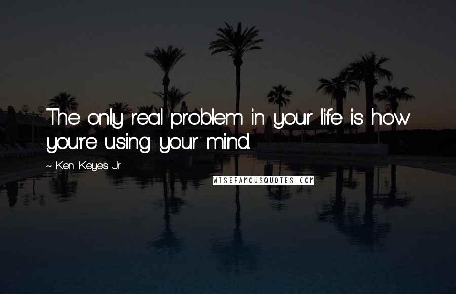 Ken Keyes Jr. Quotes: The only real problem in your life is how you're using your mind.