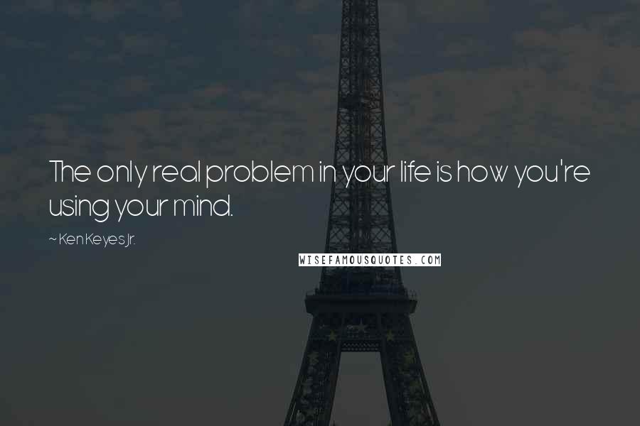 Ken Keyes Jr. Quotes: The only real problem in your life is how you're using your mind.