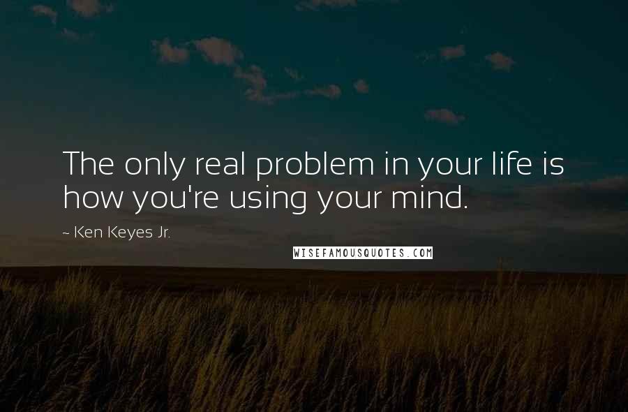 Ken Keyes Jr. Quotes: The only real problem in your life is how you're using your mind.