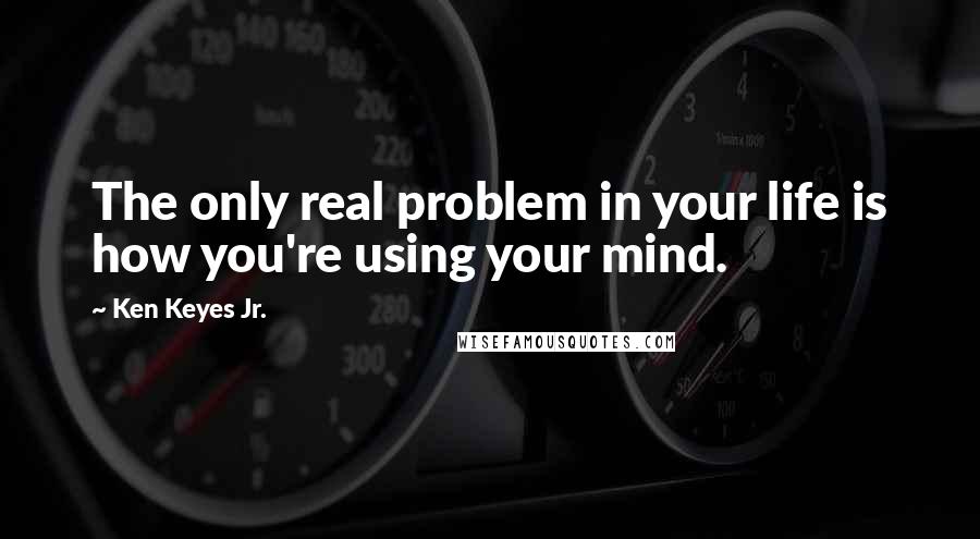 Ken Keyes Jr. Quotes: The only real problem in your life is how you're using your mind.