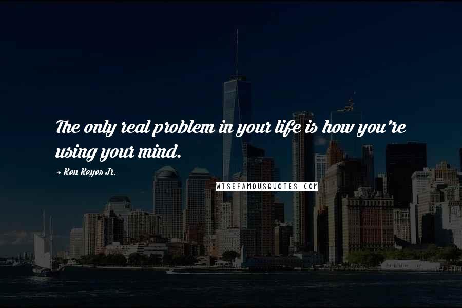 Ken Keyes Jr. Quotes: The only real problem in your life is how you're using your mind.