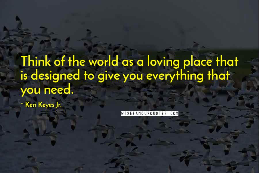 Ken Keyes Jr. Quotes: Think of the world as a loving place that is designed to give you everything that you need.