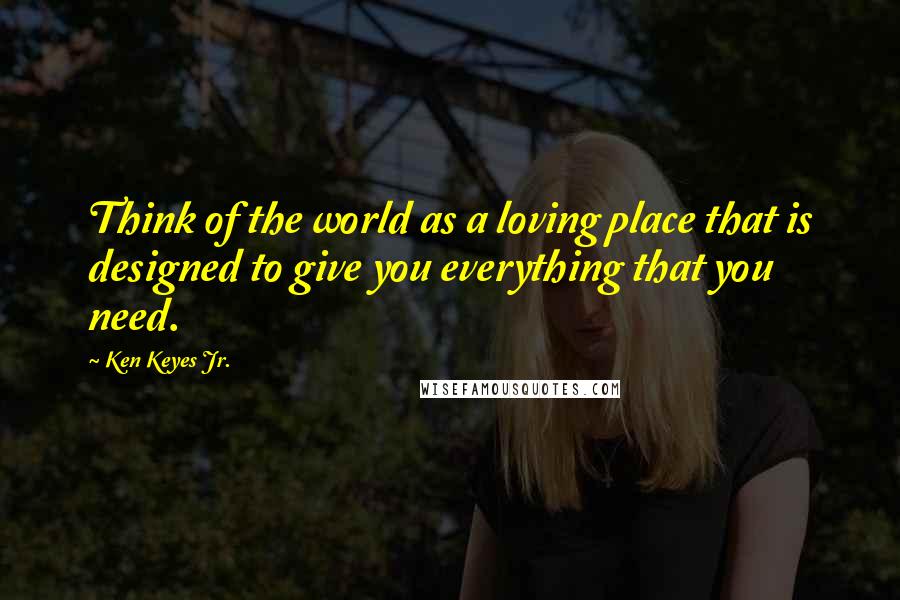 Ken Keyes Jr. Quotes: Think of the world as a loving place that is designed to give you everything that you need.