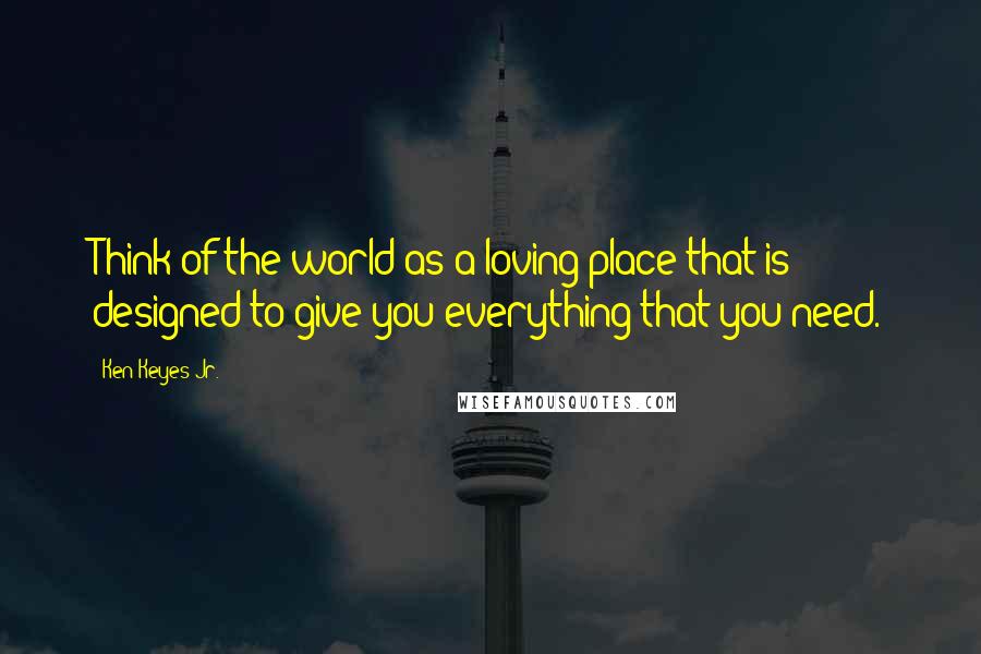 Ken Keyes Jr. Quotes: Think of the world as a loving place that is designed to give you everything that you need.