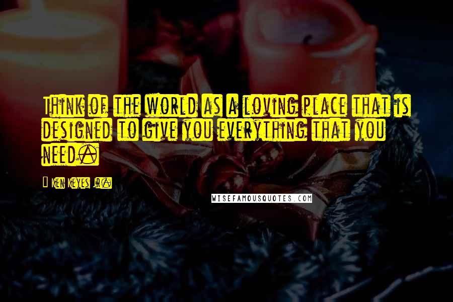 Ken Keyes Jr. Quotes: Think of the world as a loving place that is designed to give you everything that you need.