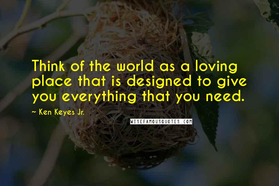 Ken Keyes Jr. Quotes: Think of the world as a loving place that is designed to give you everything that you need.
