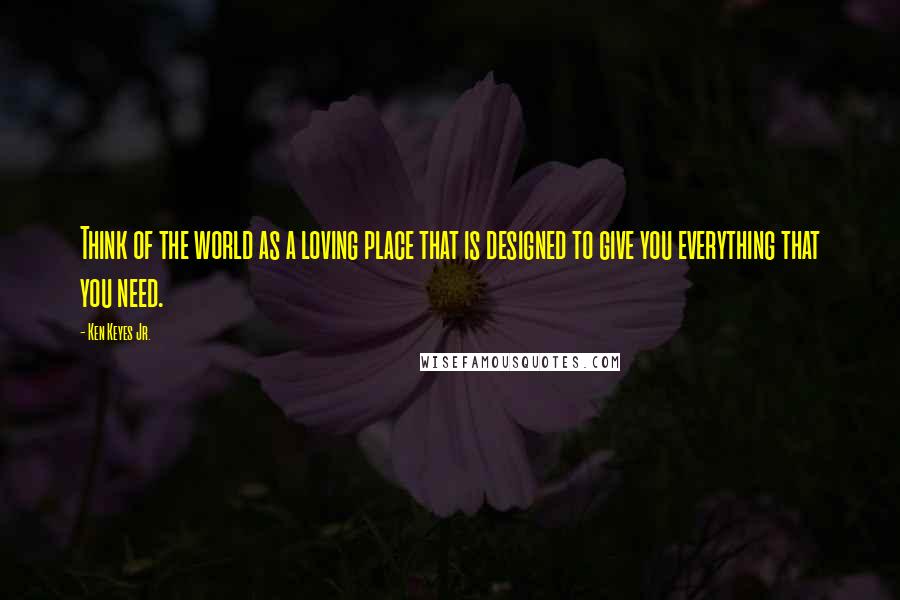 Ken Keyes Jr. Quotes: Think of the world as a loving place that is designed to give you everything that you need.