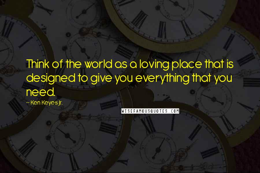 Ken Keyes Jr. Quotes: Think of the world as a loving place that is designed to give you everything that you need.