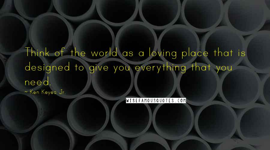 Ken Keyes Jr. Quotes: Think of the world as a loving place that is designed to give you everything that you need.