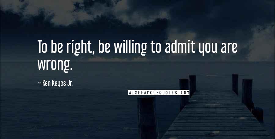 Ken Keyes Jr. Quotes: To be right, be willing to admit you are wrong.
