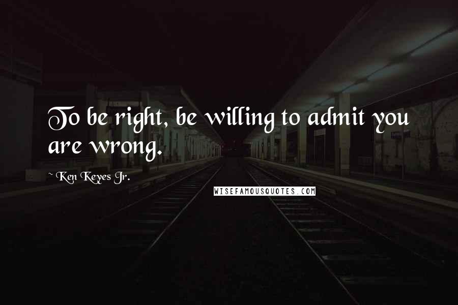 Ken Keyes Jr. Quotes: To be right, be willing to admit you are wrong.