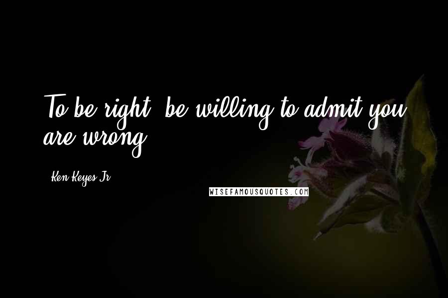 Ken Keyes Jr. Quotes: To be right, be willing to admit you are wrong.