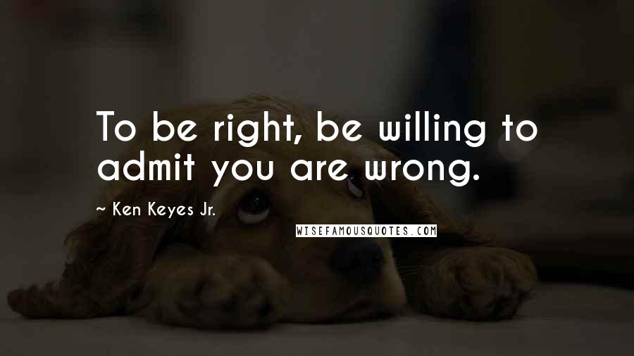 Ken Keyes Jr. Quotes: To be right, be willing to admit you are wrong.