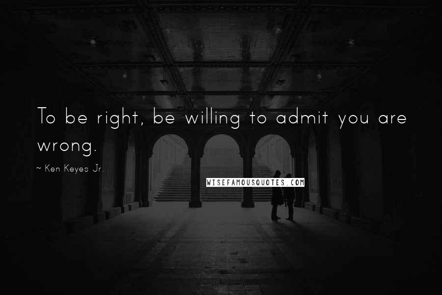 Ken Keyes Jr. Quotes: To be right, be willing to admit you are wrong.