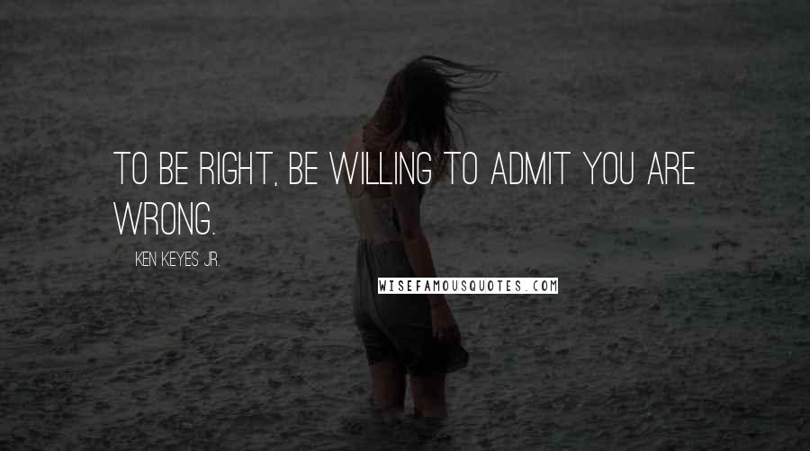 Ken Keyes Jr. Quotes: To be right, be willing to admit you are wrong.