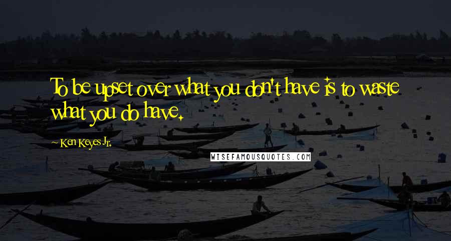 Ken Keyes Jr. Quotes: To be upset over what you don't have is to waste what you do have.