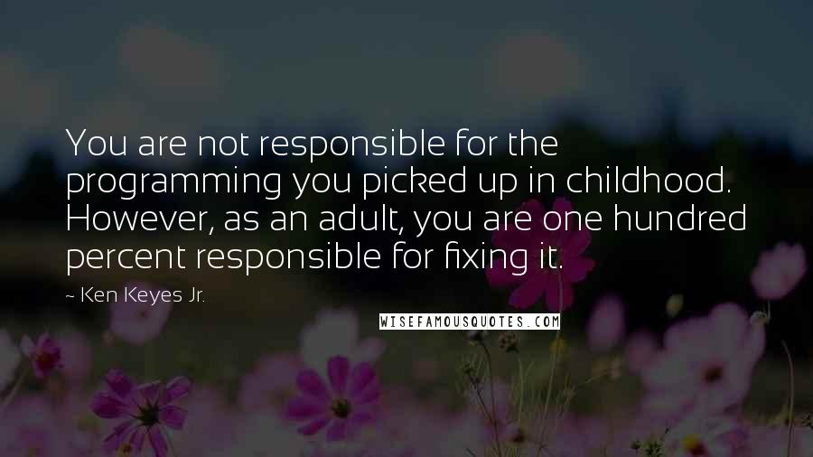 Ken Keyes Jr. Quotes: You are not responsible for the programming you picked up in childhood. However, as an adult, you are one hundred percent responsible for fixing it.