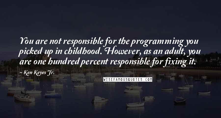 Ken Keyes Jr. Quotes: You are not responsible for the programming you picked up in childhood. However, as an adult, you are one hundred percent responsible for fixing it.