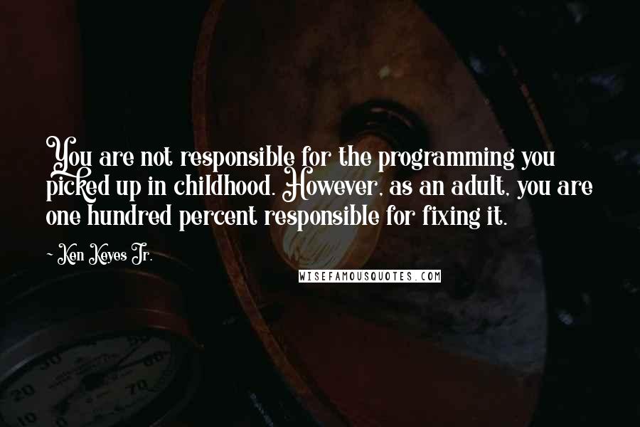 Ken Keyes Jr. Quotes: You are not responsible for the programming you picked up in childhood. However, as an adult, you are one hundred percent responsible for fixing it.