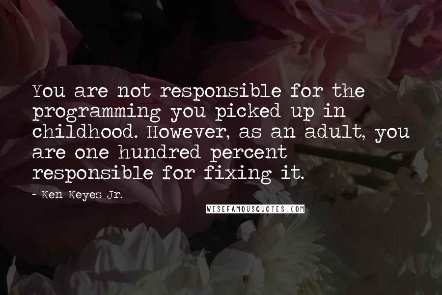 Ken Keyes Jr. Quotes: You are not responsible for the programming you picked up in childhood. However, as an adult, you are one hundred percent responsible for fixing it.