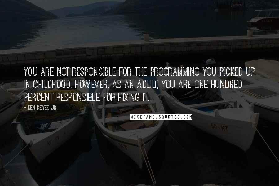 Ken Keyes Jr. Quotes: You are not responsible for the programming you picked up in childhood. However, as an adult, you are one hundred percent responsible for fixing it.