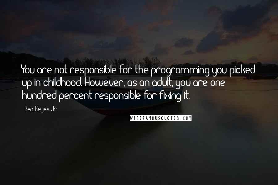 Ken Keyes Jr. Quotes: You are not responsible for the programming you picked up in childhood. However, as an adult, you are one hundred percent responsible for fixing it.