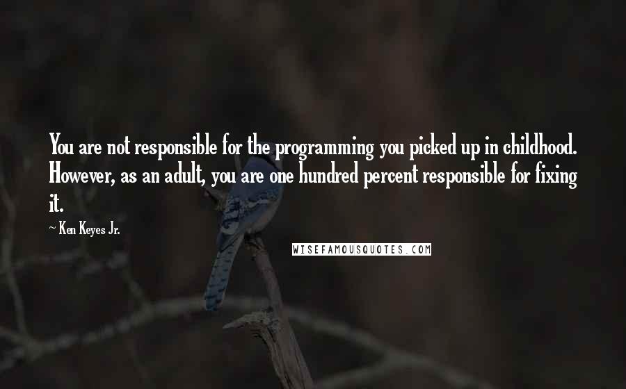 Ken Keyes Jr. Quotes: You are not responsible for the programming you picked up in childhood. However, as an adult, you are one hundred percent responsible for fixing it.