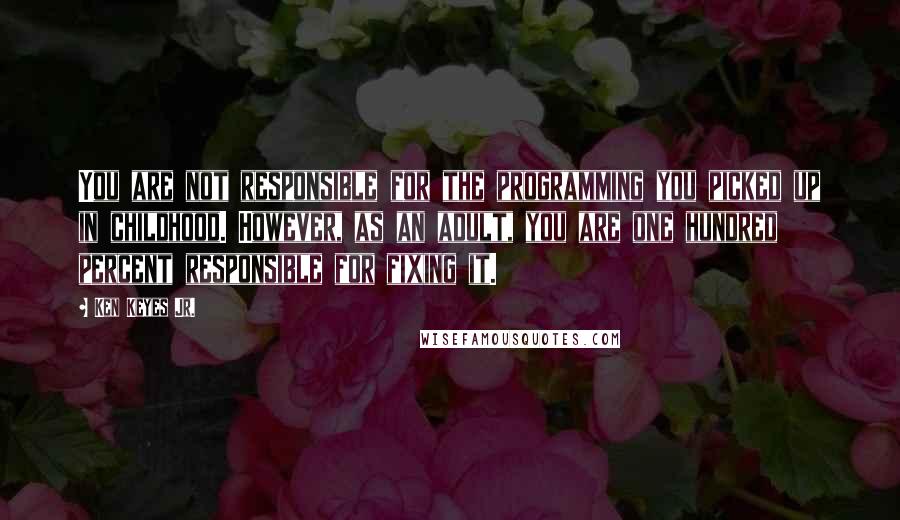 Ken Keyes Jr. Quotes: You are not responsible for the programming you picked up in childhood. However, as an adult, you are one hundred percent responsible for fixing it.