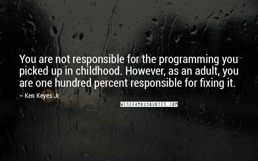 Ken Keyes Jr. Quotes: You are not responsible for the programming you picked up in childhood. However, as an adult, you are one hundred percent responsible for fixing it.