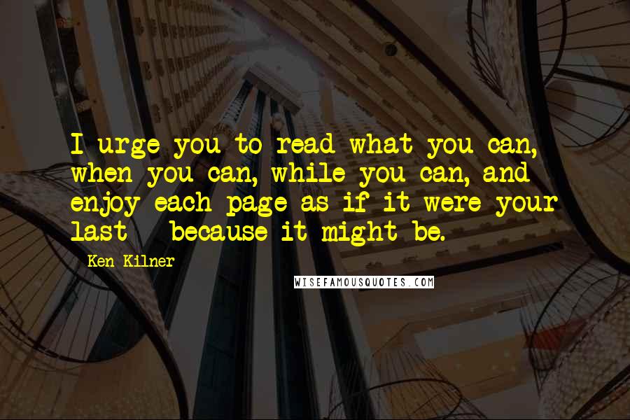 Ken Kilner Quotes: I urge you to read what you can, when you can, while you can, and enjoy each page as if it were your last - because it might be.