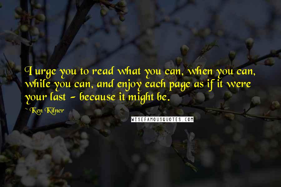 Ken Kilner Quotes: I urge you to read what you can, when you can, while you can, and enjoy each page as if it were your last - because it might be.