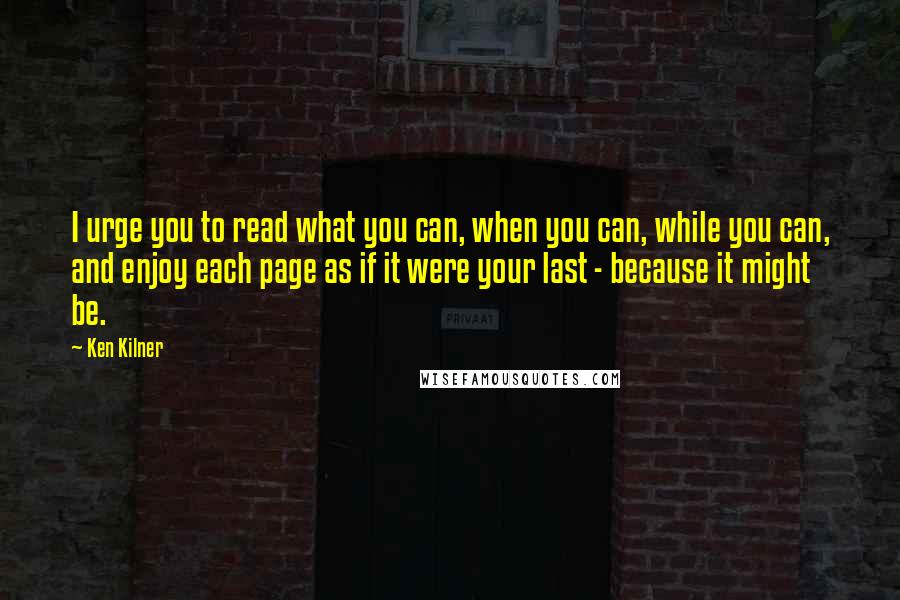 Ken Kilner Quotes: I urge you to read what you can, when you can, while you can, and enjoy each page as if it were your last - because it might be.