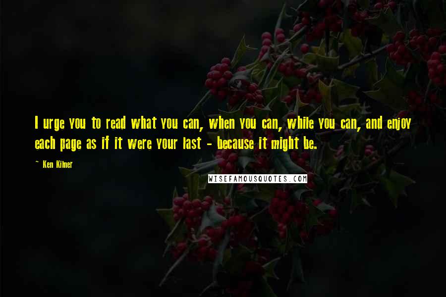 Ken Kilner Quotes: I urge you to read what you can, when you can, while you can, and enjoy each page as if it were your last - because it might be.