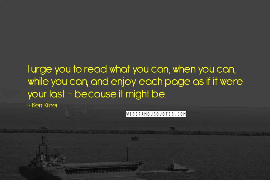 Ken Kilner Quotes: I urge you to read what you can, when you can, while you can, and enjoy each page as if it were your last - because it might be.