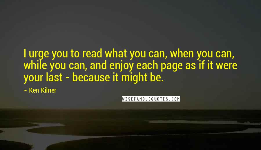 Ken Kilner Quotes: I urge you to read what you can, when you can, while you can, and enjoy each page as if it were your last - because it might be.