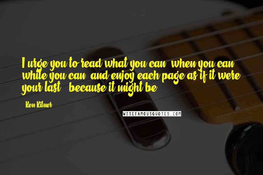 Ken Kilner Quotes: I urge you to read what you can, when you can, while you can, and enjoy each page as if it were your last - because it might be.