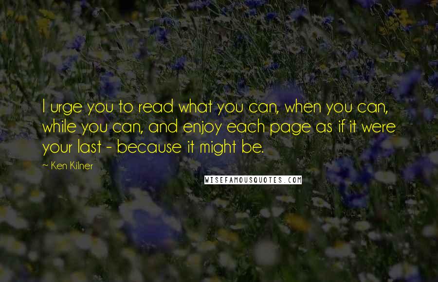 Ken Kilner Quotes: I urge you to read what you can, when you can, while you can, and enjoy each page as if it were your last - because it might be.
