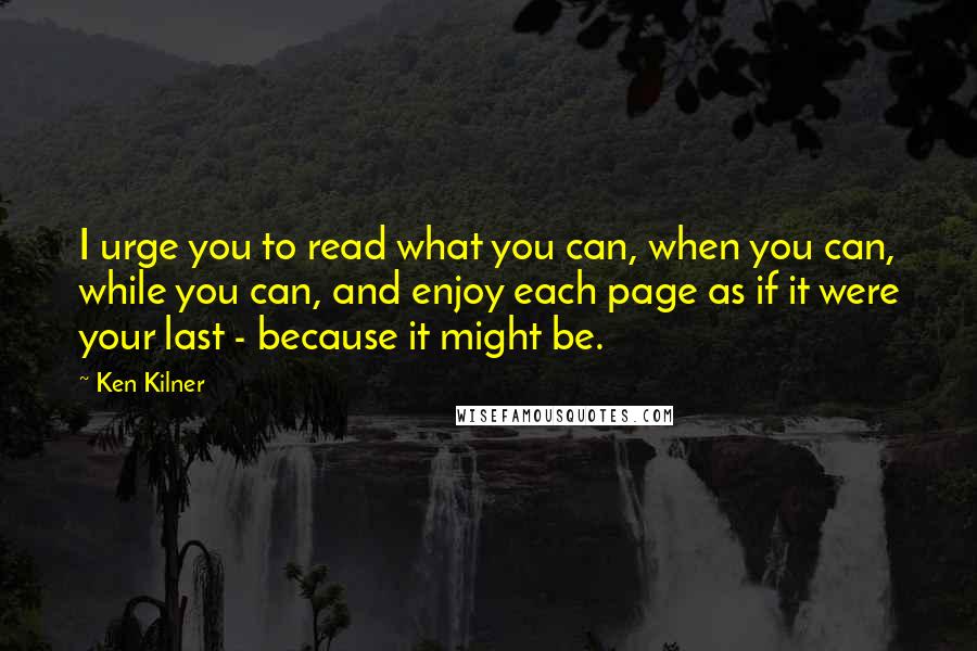 Ken Kilner Quotes: I urge you to read what you can, when you can, while you can, and enjoy each page as if it were your last - because it might be.