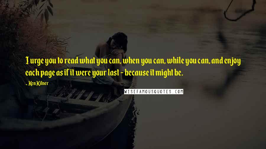 Ken Kilner Quotes: I urge you to read what you can, when you can, while you can, and enjoy each page as if it were your last - because it might be.