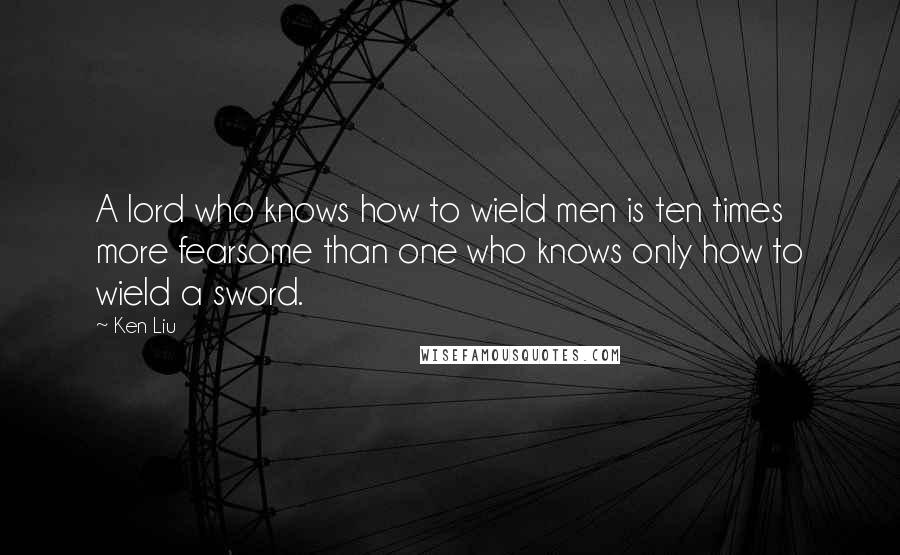 Ken Liu Quotes: A lord who knows how to wield men is ten times more fearsome than one who knows only how to wield a sword.