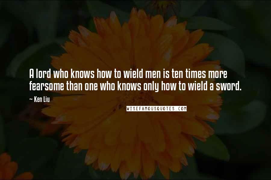 Ken Liu Quotes: A lord who knows how to wield men is ten times more fearsome than one who knows only how to wield a sword.