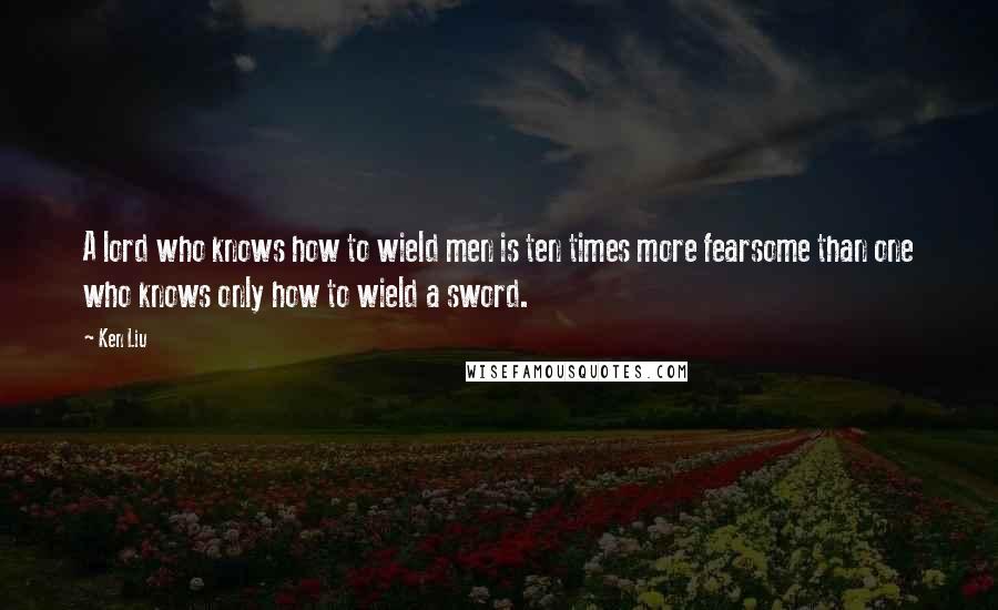 Ken Liu Quotes: A lord who knows how to wield men is ten times more fearsome than one who knows only how to wield a sword.