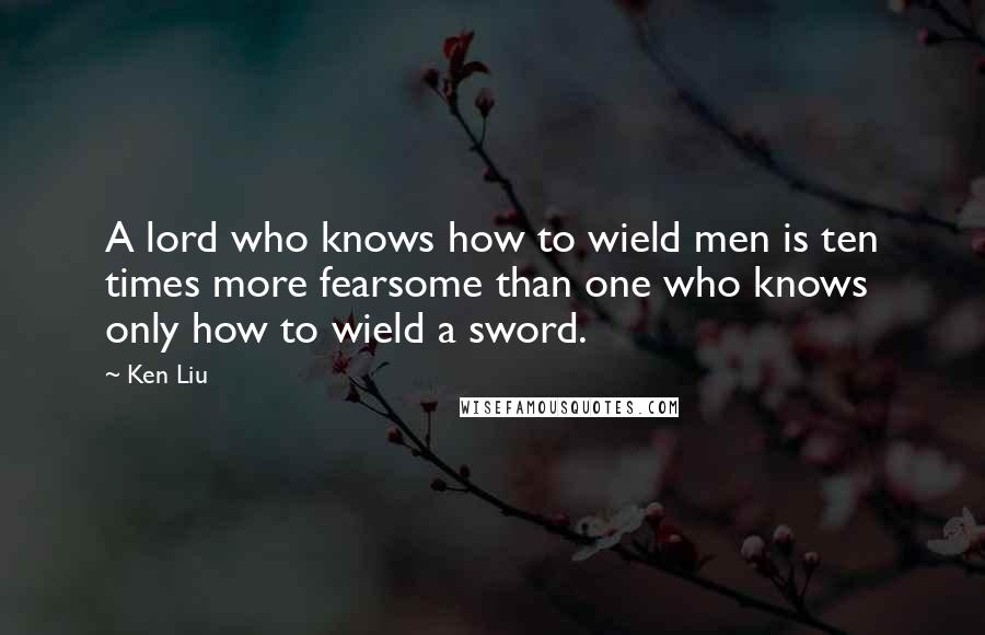 Ken Liu Quotes: A lord who knows how to wield men is ten times more fearsome than one who knows only how to wield a sword.