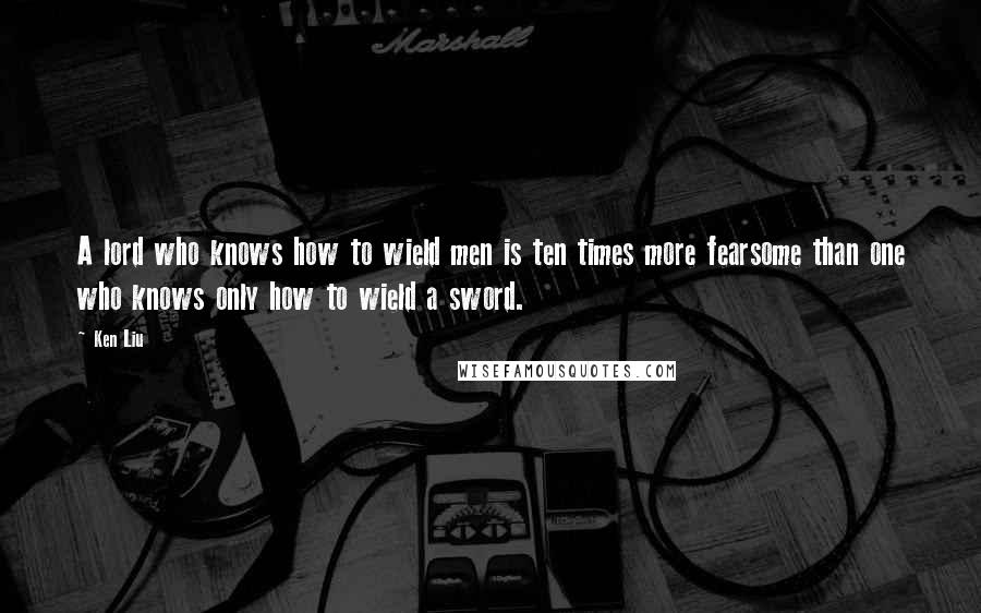 Ken Liu Quotes: A lord who knows how to wield men is ten times more fearsome than one who knows only how to wield a sword.