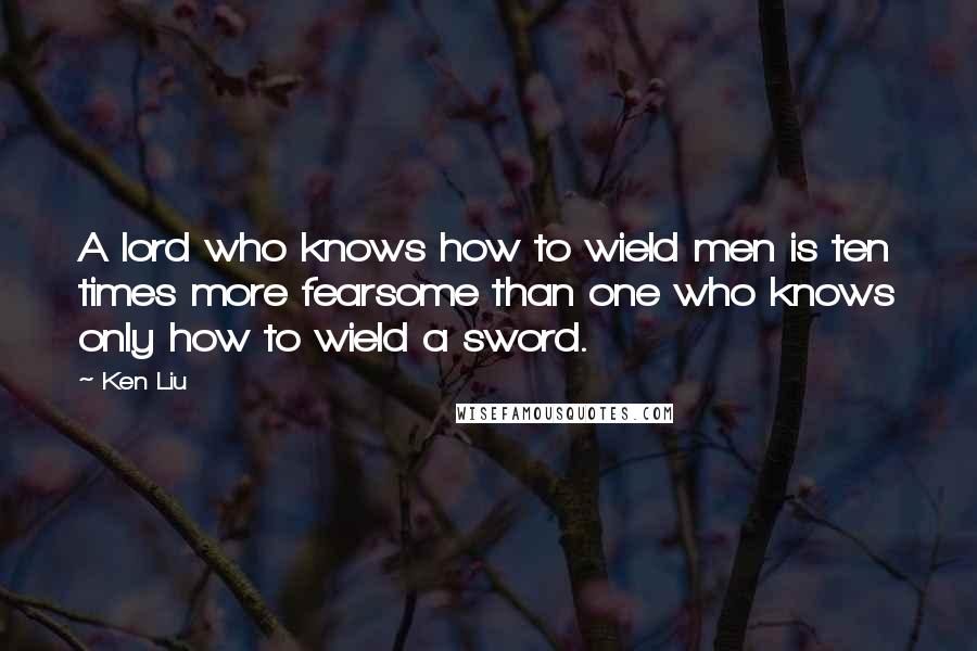 Ken Liu Quotes: A lord who knows how to wield men is ten times more fearsome than one who knows only how to wield a sword.
