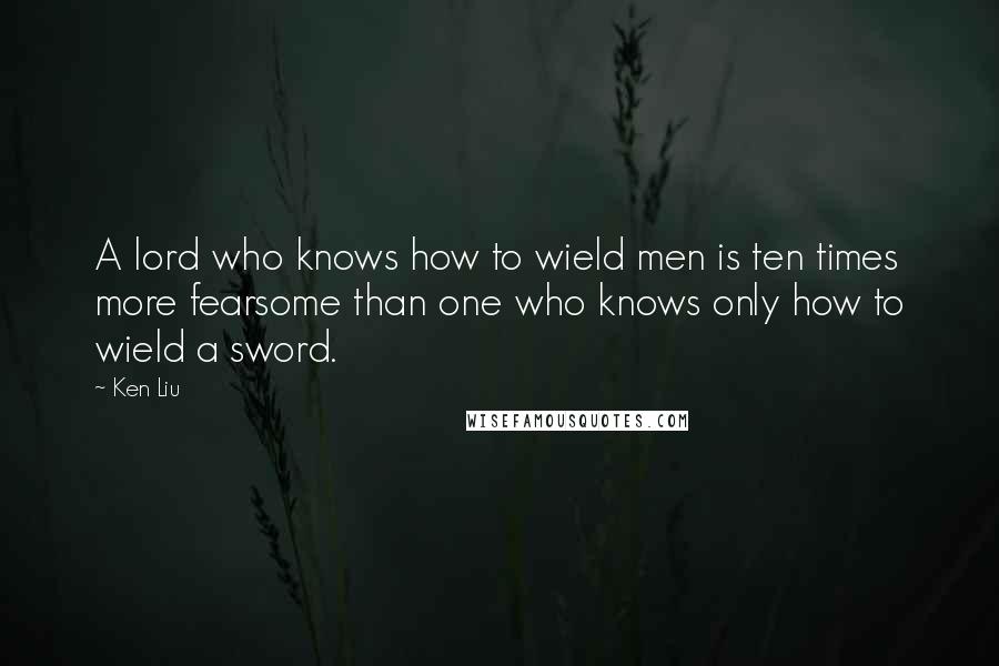 Ken Liu Quotes: A lord who knows how to wield men is ten times more fearsome than one who knows only how to wield a sword.