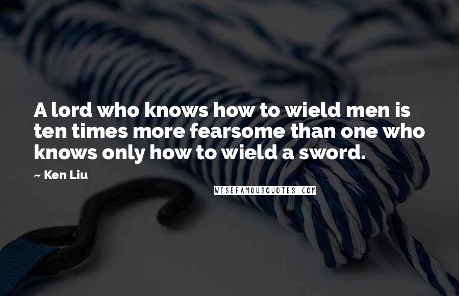 Ken Liu Quotes: A lord who knows how to wield men is ten times more fearsome than one who knows only how to wield a sword.