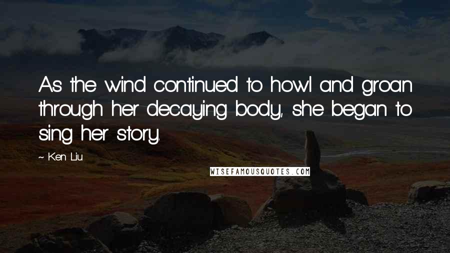 Ken Liu Quotes: As the wind continued to howl and groan through her decaying body, she began to sing her story.